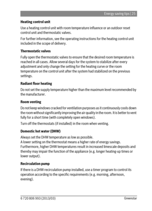 Page 25Energy saving tips | 25
6 720 806 993 (2013/03)Greenstar
Heating control unit
Use a heating control unit with room temperature influence or an outdoor reset 
control unit and thermostatic valves.
For further information, see the operating instructions for the heating control unit 
included in the scope of delivery.
Thermostatic valves
Fully open the thermostatic valves to ensure that the desired room temperature is 
reached in all cases. Allow several days for the system to stabilize after every...