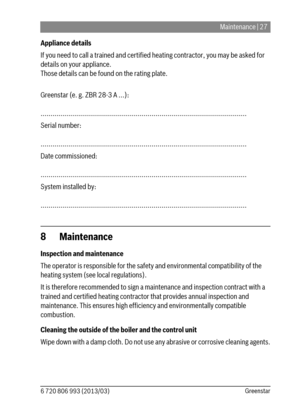 Page 27Maintenance | 27
6 720 806 993 (2013/03)Greenstar
Appliance details
If you need to call a trained and certified heating contractor, you may be asked for  
details on your appliance.
Those details can be found on the rating plate.
Greenstar (e. g. ZBR 28-3 A ...):
........................................................................................................
Serial number:
........................................................................................................
Date commissioned:...