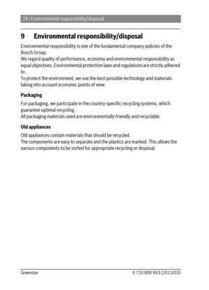 Page 2828 | Environmental responsibility/disposal
6 720 806 993 (2013/03) Greenstar
9 Environmental responsibility/disposal
Environmental responsibility is one of the fundamental company policies of the 
Bosch Group. 
We regard quality of performance, economy and environmental responsibility as 
equal objectives. Environmental protection laws and regulations are strictly adhered 
to.
To protect the environment, we use the best possible technology and materials 
taking into account economic points of view....