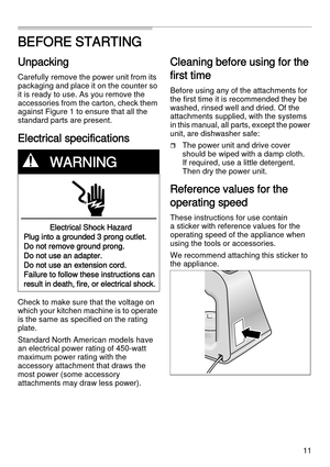 Page 1111
BEFORE STARTING
Unpacking
Carefully remove the power unit from its 
packaging and place it on the counter so 
it is ready to use. As you remove the 
accessories from the carton, check them 
against Figure 1 to ensure that all the 
standard parts are present.
Electrical specifications
Check to make sure that the voltage on 
which your kitchen machine is to operate 
is the same as specified on the rating 
plate. 
Standard North American models have 
an electrical power rating of 450-watt 
maximum power...