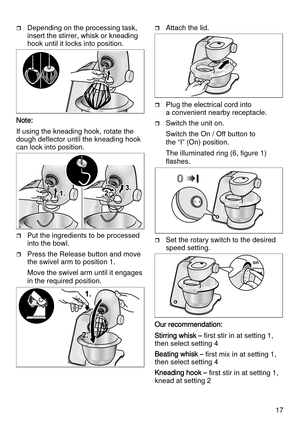 Page 1717
Depending on the processing task, 
insert the stirrer, whisk or kneading 
hook until it locks into position.
Note:
If using the kneading hook, rotate the 
dough deflector until the kneading hook 
can lock into position.
Put the ingredients to be processed 
into the bowl.
Press the Release button and move 
the swivel arm to position 1.
Move the swivel arm until it engages 
in the required position.
Attach the lid.
Plug the electrical cord into 
a convenient nearby receptacle. 
Switch the unit...