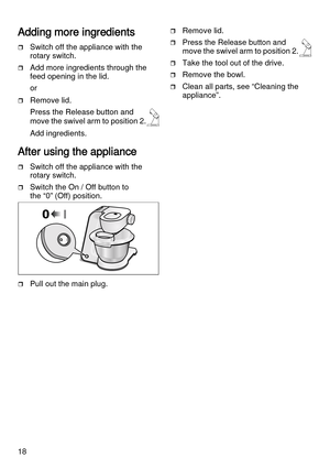 Page 1818
Adding more ingredients
Switch off the appliance with the 
rotary switch.
Add more ingredients through the 
feed opening in the lid.
or
Remove lid. 
Press the Release button and 
move the swivel arm to position 2.
Add ingredients.
After using the appliance
Switch off the appliance with the 
rotary switch.
Switch the On / Off button to 
the “0” (Off) position.
Pull out the main plug.
Remove lid. 
Press the Release button and 
move the swivel arm to position 2.
Take the tool out of the drive....