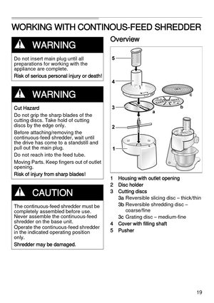 Page 1919
WORKING WITH CONTINOUS-FEED SHREDDER
Overview
1 Housing with outlet opening
2 Disc holder
3 Cutting discs
3a  Reversible slicing disc – thick/thin
3b Reversible shredding disc – 
coarse/fine
3c  Grating disc – medium-fine
4 Cover with filling shaft
5Pusher
,WARNING
Do not insert main plug until all 
preparations for working with the 
appliance are complete. 
Risk of serious personal injury or death!
,WARNING
Cut Hazard
Do not grip the sharp blades of the 
cutting discs. Take hold of cutting 
discs by...