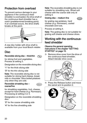 Page 2020
Protection from overload
To prevent serious damage to your 
appliance if the continuous-feed 
shredder is overloaded, the drive shaft of 
the continuous-feed shredder has a 
notch (predetermined breaking point). 
If an overload occurs, the drive shafts 
breaks at this point. 
A new disc holder with drive shaft is 
available from your local Bosch retailer.
Disc
Reversible slicing disc – thick/thin
for slicing fruit and vegetables. 
Process at setting 3.
Designation on the reversible slicing disc: 
“1”...