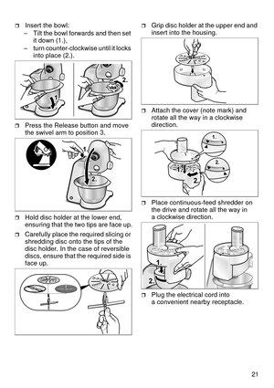 Page 2121
Insert the bowl:
– Tilt the bowl forwards and then set 
it down (1.),
– turn counter-clockwise until it locks 
into place (2.).
Press the Release button and move 
the swivel arm to position 3.
Hold disc holder at the lower end, 
ensuring that the two tips are face up.
Carefully place the required slicing or 
shredding disc onto the tips of the 
disc holder. In the case of reversible 
discs, ensure that the required side is 
face up.
Grip disc holder at the upper end and 
insert into the housing....