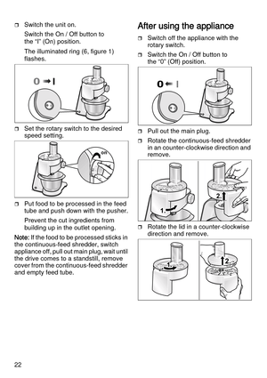 Page 2222
Switch the unit on.
Switch the On / Off button to 
the “I” (On) position.
The illuminated ring (6, figure 1) 
flashes.
Set the rotary switch to the desired 
speed setting.
Put food to be processed in the feed 
tube and push down with the pusher.
Prevent the cut ingredients from 
building up in the outlet opening.
Note: If the food to be processed sticks in 
the continuous-feed shredder, switch 
appliance off, pull out main plug, wait until 
the drive comes to a standstill, remove 
cover from the...