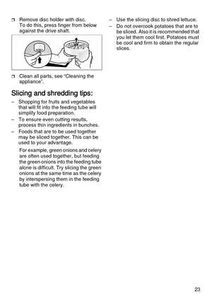 Page 2323
Remove disc holder with disc. 
To do this, press finger from below 
against the drive shaft.
Clean all parts, see “Cleaning the 
appliance”.
Slicing and shredding tips:
– Shopping for fruits and vegetables 
that will fit into the feeding tube will 
simplify food preparation.
– To ensure even cutting results, 
process thin ingredients in bunches.
– Foods that are to be used together 
may be sliced together. This can be 
used to your advantage. 
For example, green onions and celery 
are often used...