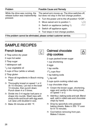 Page 2626
SAMPLE RECIPES 
French bread
2 Tbsp active dry yeast
2 cups hot water
3 Tbsp sugar 
1 tablespoon salt 
1/2 cup vegetable oil
5 cups of flour (white or wheat) 
2 Tbsp gluten
Place all ingredients in Bosch mixing 
bowl.
Thoroughly knead on speed 1 or 2 
(8–10 minutes). Let rise in the bowl 
10 minutes, then punch down. 
Punch down 4 or 5 times. 
Divide into 3–4 regular loaf pans or 
shape into rounds. Slash tops with 
sharp knife and brush with egg wash. 
Let raise until doubled in size. 
Bake 30...