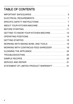 Page 44
TABLE OF CONTENTS
IMPORTANT SAFEGUARDS   . . . . . . . . . . . . . . . . . . . . . . . . . . . . . 5
ELECTRICAL REQUIREMENTS . . . . . . . . . . . . . . . . . . . . . . . . . . . 7
SPECIFIC SAFETY INSTRUCTIONS  . . . . . . . . . . . . . . . . . . . . . . . 7
ABOUT YOUR KITCHEN MACHINE . . . . . . . . . . . . . . . . . . . . . . . . 9
BEFORE STARTING  . . . . . . . . . . . . . . . . . . . . . . . . . . . . . . . . . . . . 11
GETTING TO KNOW YOUR KITCHEN MACHINE  . . . . . . . . . . . . . 12
OPERATING...