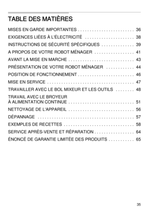 Page 3535
TABLE DES MATIÈRES
MISES EN GARDE IMPORTANTES  . . . . . . . . . . . . . . . . . . . . . . . . 36
EXIGENCES LIÉES À L'ÉLECTRICITÉ   . . . . . . . . . . . . . . . . . . . . . 38
INSTRUCTIONS DE SÉCURITÉ SPÉCIFIQUES  . . . . . . . . . . . . . .39
A PROPOS DE VOTRE ROBOT MÉNAGER  . . . . . . . . . . . . . . . . . 41
AVANT LA MISE EN MARCHE  . . . . . . . . . . . . . . . . . . . . . . . . . . . . 43
PRÉSENTATION DE VOTRE ROBOT MÉNAGER   . . . . . . . . . . . . 44
POSITION DE FONCTIONNEMENT . . . . . ....