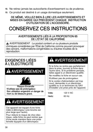 Page 3838
18.Ne retirez jamais les autocollants d'avertissement ou de prudence.
19.Ce produit est destiné à un usage domestique seulement.
DE MÊME, VEILLEZ BIEN À LIRE LES AVERTISSEMENTS ET 
MISES EN GARDE QUI PRÉCÈDENT CHAQUE  INSTRUCTION 
D'UTILISATION DE L'ACCESSOIRE.
CONSERVEZ CES INSTRUCTIONS
EXIGENCES LIÉES 
À L'ÉLECTRICITÉ
Volts:  120 V AC
Hertz:  60 Hz
AVERTISSEMENTS LIÉS À LA PROPOSITION 65 
DE L'ÉTAT DE CALIFORNIE
, AVERTISSEMENT : Le produit contient un ou plusieurs produits...