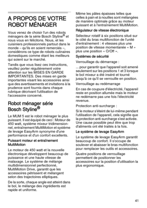 Page 4141
A PROPOS DE VOTRE 
ROBOT MÉNAGER
Vous venez de choisir l'un des robots 
ménagers de la série Bosch Styline® et 
nous vous en félicitons. Nous, et les 
cuisiniers professionnels partout dans le 
monde – qu'ils en soient remerciés –, 
considérons ce type de robots culinaires 
domestiques comme étant les meilleurs 
qui soient sur le marché. 
Tandis que vous lisez ces instructions, 
veuillez porter régulièrement votre 
attention sur les MISES EN GARDE 
IMPORTANTES. Des mises en garde 
importantes...