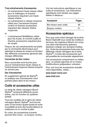 Page 4242 Trois entraînements d'accessoires
– Un entraînement haute vitesse utilisé 
pour le mélangeur et d'autres 
accessoires requérant une haute 
vitesse d'arbre 
– Un entraînement à vitesse moyenne 
utilisé pour l'accessoire broyeur 
continu et d'autres accessoires 
requérant des vitesses d'arbre 
moyennes
et
– L'entraînement MultiMotion utilisé 
pour les fouets, le crochet à pâte et 
d'autres accessoires requérant plus 
de couple.
Chacun de ces entraînements est piloté 
par...