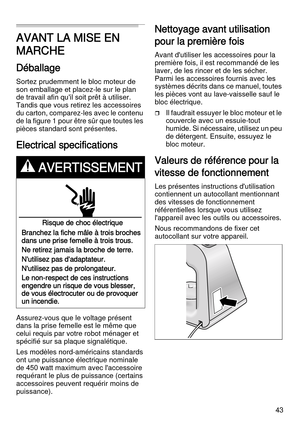 Page 4343
AVANT LA MISE EN 
MARCHE
Déballage
Sortez prudemment le bloc moteur de 
son emballage et placez-le sur le plan 
de travail afin qu'il soit prêt à utiliser. 
Tandis que vous retirez les accessoires 
du carton, comparez-les avec le contenu 
de la figure 1 pour être sûr que toutes les 
pièces standard sont présentes.
Electrical specifications
Assurez-vous que le voltage présent 
dans la prise femelle est le même que 
celui requis par votre robot ménager et 
spécifié sur sa plaque signalétique. 
Les...