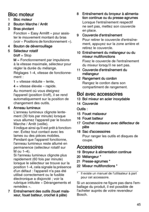 Page 4545
Bloc moteur
1Bloc moteur
2Bouton Marche / Arrêt
3Bras pivotant
Fonction « Easy Armlift » pour assis-
ter le mouvement montant du bras 
(voir « Positions de fonctionnement »).
4Bouton de déverrouillage
5Sélecteur rotatif
0/off = Stop
M = Fonctionnement par impulsions 
à la vitesse maximale, sélecteur pour 
régler la durée du mélange.
Réglages 1–4, vitesse de fonctionne-
ment :
1 = vitesse réduite – lente,
4 = vitesse élevée – rapide.
Au moment où vous éteignez 
l'appareil (position 0/off), il se...