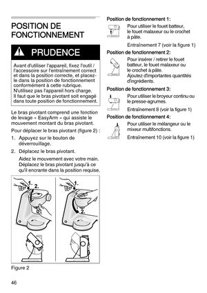 Page 4646
POSITION DE 
FONCTIONNEMENT
Le bras pivotant comprend une fonction 
de levage « EasyArm » qui assiste le 
mouvement montant du bras pivotant.
Pour déplacer le bras pivotant (figure 2) :
1. Appuyez sur le bouton de 
déverrouillage.
2. Déplacez le bras pivotant. 
Aidez le mouvement avec votre main. 
Déplacez le bras pivotant jusqu'à ce 
qu'il encrante dans la position requise.
Figure 2Position de fonctionnement 1:
Pour utiliser le fouet batteur, 
le fouet malaxeur ou le crochet 
à pâte....