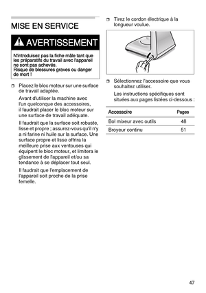 Page 4747
MISE EN SERVICE
Placez le bloc moteur sur une surface 
de travail adaptée.
Avant d'utiliser la machine avec 
l'un quelconque des accessoires, 
il faudrait placer le bloc moteur sur 
une surface de travail adéquate. 
Il faudrait que la surface soit robuste, 
lisse et propre ; assurez-vous qu'il n'y 
a ni farine ni huile sur la surface. Une 
surface propre et lisse offrira la 
meilleure prise aux ventouses qui 
équipent le bloc moteur, et limitera le 
glissement de l'appareil et/ou...