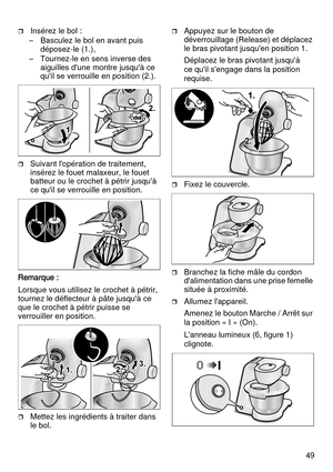 Page 4949
Insérez le bol :
– Basculez le bol en avant puis 
déposez-le (1.),
– Tournez-le en sens inverse des 
aiguilles d'une montre jusqu'à ce 
qu'il se verrouille en position (2.).
Suivant l'opération de traitement, 
insérez le fouet malaxeur, le fouet 
batteur ou le crochet à pétrir jusqu'à 
ce qu'il se verrouille en position.
Remarque :
Lorsque vous utilisez le crochet à pétrir, 
tournez le déflecteur à pâte jusqu'à ce 
que le crochet à pétrir puisse se 
verrouiller en...