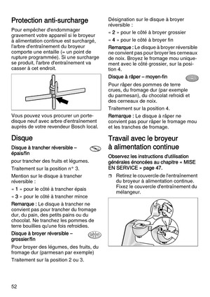 Page 5252
Protection anti-surcharge
Pour empêcher d'endommager 
gravement votre appareil si le broyeur 
à alimentation continue est surchargé, 
l'arbre d'entraînement du broyeur 
comporte une entaille (= un point de 
rupture programmée). Si une surcharge 
se produit, l'arbre d'entraînement va 
casser à cet endroit. 
Vous pouvez vous procurer un porte-
disque neuf avec arbre d'entraînement 
auprès de votre revendeur Bosch local.
Disque
Disque à trancher réversible – 
épais/fin
pour...