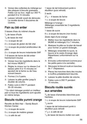 Page 5959
Versez des cuillerées du mélange sur 
des plaques à biscuits graissées. 
Faites cuir au four, réglé sur 350°F, 
pendant 8 à 10 minutes. 
Laissez refroidir avant de démouler. 
La recette donne 5 douzaines de 
cookies.
Pain au blé entier  
3 tasses d'eau du robinet chaude
1/3 de tasse d'huile
1/3 de tasse de miel
1 c. à soupe de sel
2 c. à soupe de gluten de blé vital
1 c. à soupe de produit améliorateur de 
pâte
2 c. à soupe de levure instantanée SAF
7–8 tasses de farine de blé entier...