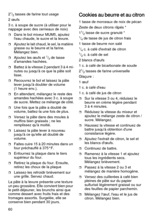 Page 6060 2
1/2 tasses de farine tout usage 
2 œufs
3 c. à soupe de sucre (à utiliser pour le 
nappage avec des cerneaux de noix)
Dans le bol mixeur MUM5, ajoutez 
l'eau chaude, le sucre et la levure.  
Ajoutez le lait chaud, le sel, la matière 
grasse ou le beurre et la farine.
Mélangez bien.
Ajoutez les œufs et 1/3 de tasse 
d'amandes hachées.
Battez à la vitesse 2 pendant 3 à 4 mi-
nutes ou jusqu'à ce que la pâte soit 
lisse.
Recouvrez le bol et laissez la pâte 
lever jusqu'à doubler de...