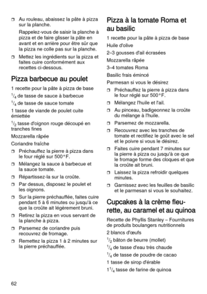 Page 6262
Au rouleau, abaissez la pâte à pizza 
sur la planche. 
Rappelez-vous de saisir la planche à 
pizza et de faire glisser la pâte en 
avant et en arrière pour être sûr que 
la pizza ne colle pas sur la planche.
Mettez les ingrédients sur la pizza et 
faites cuire conformément aux 
recettes ci-dessous.
Pizza barbecue au poulet
1 recette pour la pâte à pizza de base
1/4 de tasse de sauce à barbecue
1/4 de tasse de sauce tomate
1 tasse de viande de poulet cuite 
émiettée
1/2 tasse d'oignon rouge...