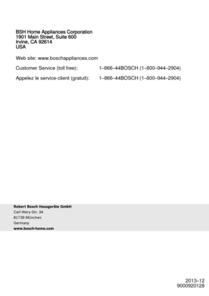 Page 682013–12
9000920128
BSH Home Appliances Corporation
1901 Main Street, Suite 600
Irvine, CA 92614
USA
Web site: www.boschappliances.com
Customer Service (toll free): 1–
866–44BOSCH (1–800–944–2904)
Appelez le service-client (gratuit): 1–866–44BOSCH (1–800–944–29 04) 