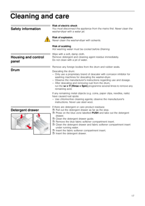 Page 1717
Cleaning and care
Safety information
Risk of electric shock
You must disconnect the appliance from the mains first. Never clean the 
washer-dryer with a water jet.
Risk of explosion.
Never clean the washer-dryer with solvents.
Risk of scalding
Hot washing water must be cooled before Draining.
Housing and control 
panel
Wipe with a soft, damp cloth. 
Remove detergent and cleaning agent residue immediately.
Do not clean with a jet of water.
Drum
Remove any foreign bodies from the drum and rubber seals....