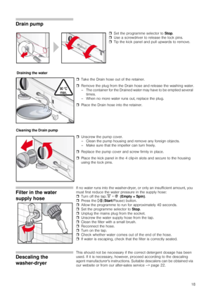 Page 1818
Drain pump
ˆTake the Drain hose out of the retainer.
ˆRemove the plug from the Drain hose and release the washing water.
– The container for the Drained water may have to be emptied several 
times.
– When no more water runs out, replace the plug.
ˆPlace the Drain hose into the retainer.
ˆUnscrew the pump cover.
– Clean the pump housing and remove any foreign objects.
– Make sure that the impeller can turn freely.
ˆReplace the pump cover and screw firmly in place.
ˆPlace the kick panel in the 4 clip-in...