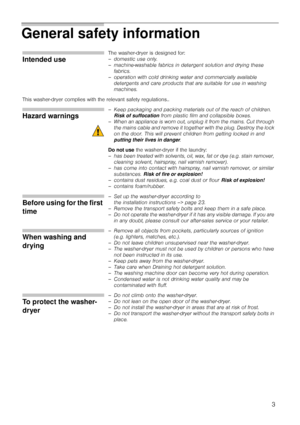 Page 33
General safety information 
Intended use
The washer-dryer is designed for: 
– domestic use only.
– machine-washable fabrics in detergent solution and drying these 
fabrics.
– operation with cold drinking water and commercially available 
detergents and care products that are suitable for use in washing 
machines.
This washer-dryer complies with the relevant safety regulations.. 
Hazard warnings
– Keep packaging and packing materials out of the reach of children. 
Risk of suffocation from plastic film...