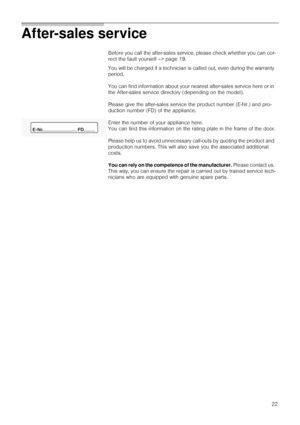 Page 2222
After-sales service 
Before you call the after-sales service, please check whether you can cor-
rect the fault yourself –> page 19.
You will be charged if a technician is called out, even during the warranty 
period.
You can find information about your nearest after-sales service here or in 
the After-sales service directory (depending on the model).
Please give the after-sales service the product number (E-Nr.) and pro-
duction number (FD) of the appliance.
Enter the number of your appliance here....