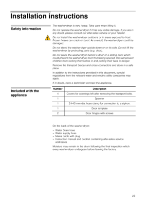 Page 2323
Installation instructions     
Safety information
The washer-dryer is very heavy. Take care when lifting it.
Do not operate the washer-dryer if it has any visible damage. If you are in 
any doubt, please consult our after-sales service or your retailer.
Do not install the washer-dryer outdoors or in areas exposed to frost. 
Frozen hoses can crack or burst. As a result, the washer-dryer could be 
damaged.
Do not stand the washer-dryer upside down or on its side. Do not lift the 
washer-dryer by...