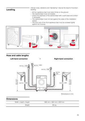 Page 2525
Levelling
Intense noise, vibrations and “wandering” may be the result of incorrect 
levelling.
– All four appliance feet must stand firmly on the ground.
– The washer-dryer must not wobble.
– Check the levelness of the washer-dryer with a spirit level and correct 
if necessary.
– The washer-dryer must not rest against the sides of the installation 
recess.
– The lock nuts of the front appliance feet must be screwed tightly 
against the housing.
.
Hose and cable lengths
Left-hand connectionorRight-hand...