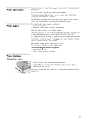 Page 2626
Water connection
To prevent leaks or water damage, you must observe the instructions in 
this section.
If in doubt, have a technician connect the appliance.
The water supply and Drain hoses can be routed to the left of right, 
depending on installation conditions.
Do not use a used inlet hose. Only use the inlet hose supplied or one 
which was purchased from an authorised specialist retailer.
Water supply
Do not allow the water supply hose to be:
– kinked or squashed,
– altered or cut (strength no...