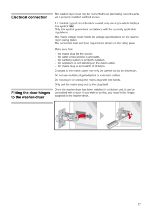 Page 2727
Electrical connection
The washer-dryer must only be connected to an alternating current supply 
via a properly installed earthed socket.
If a residual current circuit breaker is used, only use a type which displays 
this symbol: ‚
.
Only this symbol guarantees compliance with the currently applicable 
regulations.
The mains voltage must match the voltage specifications on the washer-
dryer (rating plate).
The connected load and fuse required are shown on the rating plate.
Make sure that:
– the mains...