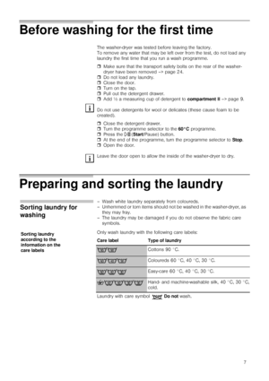 Page 77
Before washing for the first time
Preparing and sorting the laundry
The washer-dryer was tested before leaving the factory.
To remove any water that may be left over from the test, do not load any 
laundry the first time that you run a wash programme.
ˆMake sure that the transport safety bolts on the rear of the washer-
dryer have been removed –> page 24.
ˆDo not load any laundry.
ˆClose the door.
ˆTurn on the tap.
ˆPull out the detergent drawer.
ˆAdd ½ a measuring cup of detergent to compartment II –>...