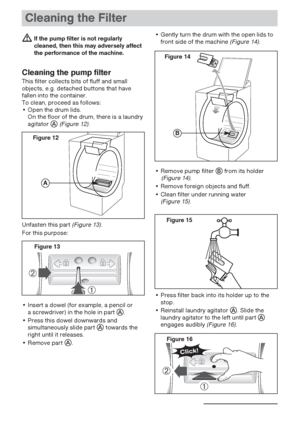 Page 2222
Cleaning the Filter
If the pump filter is not regularly
cleaned, then this may adversely affect
the performance of the machine.
Cleaning the pump filter
This filter collects bits of fluff and small
objects, e.g. detached buttons that have
fallen into the container.
To clean, proceed as follows:
• Open the drum lids.
On the floor of the drum, there is a laundry
agitator 
(Figure 12).
Unfasten this part
(Figure 13).
For this purpose:
• Insert a dowel (for example, a pencil or 
a screwdriver) in the...