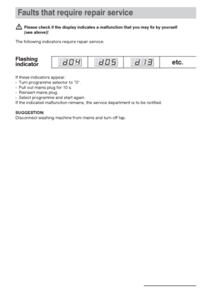 Page 24Faults that require repair service
24
 Please check if the display indicates a malfunction that you may fix by yourself 
(see above)!
The following indicators require repair service:
etc.Flashing
indicator
If these indicators appear:
-  Turn programme selector to ”0“.
-  Pull out mains plug for 10 s.
-  Reinsert mains plug.
-  Select programme and start again.
If the indicated malfunction remains, the service department is to be notified.
SUGGESTION: 
Disconnect washing machine from mains and turn off...