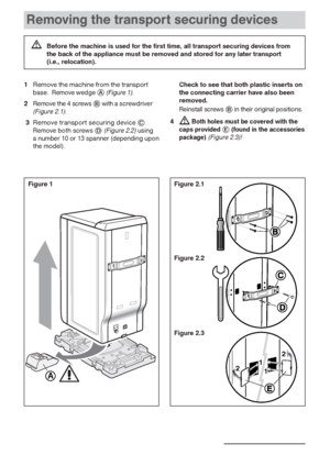 Page 66
Removing the transport securing devices
Figure 1 Figure 2.1
Figure 2.3
13
1
1 22
A
1Remove the machine from the transport
base. Remove wedge (Figure 1).
2 Remove the 4 screwswith a screwdriver(Figure 2.1).
3Remove transport securing device Remove both screws(Figure 2.2)using 
a number 10 or 13 spanner (depending upon
the model).
Check to see that both plastic inserts on
the connecting carrier have also been
removed.
Reinstall screwsin their original positions.
4Both holes must be covered with...