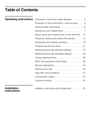 Page 22
Table of Contents
Operating instructionsInformation concerning waste disposal   . . . . . . . . .  4
Protection of the environment / hints and tips  . . . .  5
General safety instructions  . . . . . . . . . . . . . . . . . . .  6
Introducing your washer-dryer   . . . . . . . . . . . . . . . .  7
Before using your washer-dryer for the first time  .  12
Preparing, sorting and loading the laundry   . . . . .  13
Detergents and cleaning products  . . . . . . . . . . . .  19
Programmes and functions   . . ....