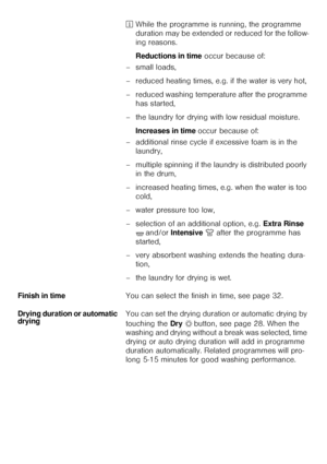 Page 1111²While the programme is running, the programme 
duration may be extended or reduced for the follow-
ing reasons. 
Reductions in time occur because of: 
– small loads, 
– reduced heating times, e.g. if the water is very hot, 
– reduced washing temperature after the programme 
has started, 
– the laundry for drying with low residual moisture. 
Increases in time occur because of: 
– additional rinse cycle if excessive foam is in the 
laundry,
– multiple spinning if the laundry is distributed poorly 
in...