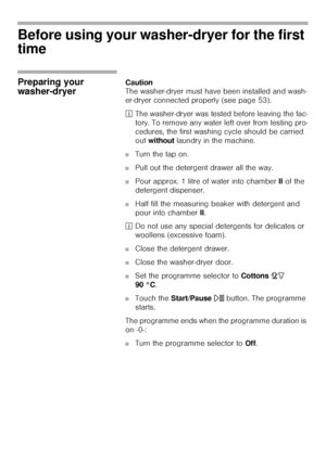 Page 1212
Before using your washer-dryer for the first 
time 
Preparing your 
washer-dryerCaution                                                                            
The washer-dryer must have been installed and wash-
er-dryer connected properly (see page 53).
²The washer-dryer was tested before leaving the fac-
tory. To remove any water left over from testing pro-
cedures, the first washing cycle should be carried 
out without laundry in the machine. 
■Turn the tap on.
■Pull out the detergent drawer...