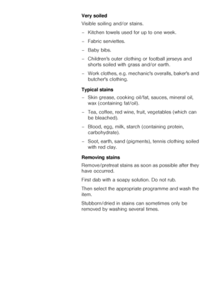 Page 1515Very soiled 
Visible soiling and/or stains. 
– Kitchen towels used for up to one week. 
– Fabric serviettes. 
– Baby bibs. 
– Childrens outer clothing or football jerseys and 
shorts soiled with grass and/or earth. 
– Work clothes, e.g. mechanics overalls, bakers and 
butchers clothing. 
Typical stains 
– Skin grease, cooking oil/fat, sauces, mineral oil, 
wax (containing fat/oil). 
– Tea, coffee, red wine, fruit, vegetables (which can 
be bleached). 
– Blood, egg, milk, starch (containing protein,...