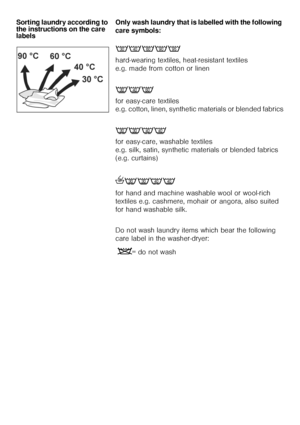 Page 1616 Sorting laundry according to 
the instructions on the care 
labels Only wash laundry that is labelled with the following 
care symbols: 
89:;<
hard-wearing textiles, heat-resistant textiles 
e.g. made from cotton or linen 
>AB
for easy-care textiles 
e.g. cotton, linen, synthetic materials or blended fabrics
E>FA
for easy-care, washable textiles 
e.g. silk, satin, synthetic materials or blended fabrics 
(e.g. curtains) 
hE>FA
for hand and machine washable wool or wool-rich 
textiles e.g. cashmere,...