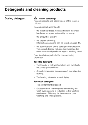 Page 1919
Detergents and cleaning products 
Dosing detergent mRisk of poisoning! 
Keep detergents and additives out of the reach of 
children. 
Dose detergent according to 
– the water hardness. You can find out the water 
hardness from your water utility company.
– the amount of laundry.
– the degree of soiling. 
Information on soiling can be found on page 14.
– the specifications of the detergent manufacturer. 
The correct dosage reduces the impact on the 
environment and produces a good washing result. 
Pour...