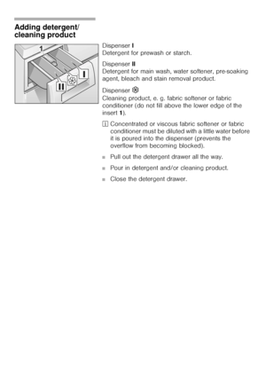 Page 2020
Adding detergent/
cleaning product 
Dispenser I 
Detergent for prewash or starch. 
Dispenser II 
Detergent for main wash, water softener, pre-soaking 
agent, bleach and stain removal product. 
Dispenser 
M
Cleaning product, e. g. fabric softener or fabric 
conditioner (do not fill above the lower edge of the 
insert 1). 
²Concentrated or viscous fabric softener or fabric 
conditioner must be diluted with a little water before 
it is poured into the dispenser (prevents the 
overflow from becoming...