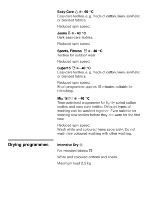 Page 2222
Easy-Care À Ž - 60 °C
Easy-care textiles, e. g. made of cotton, linen, synthetic 
or blended fabrics. 
Reduced spin speed. 
Jeans 
” Ž - 40 °C 
Dark easy-care textiles. 
Reduced spin speed.
Sports, Fitness
w w Ž - 40 °C
Textiles for outdoor wear.
Reduced spin speed. 
Super15 ]
 Ž - 40 °C
Easy-care textiles, e. g. made of cotton, linen, synthetic 
or blended fabrics. 
Reduced spin speed. 
Short programme approx.15 minutes suitable for 
refreshing. 
Mix  Ž  - 40 °C
Time-optimised programme for lightly...