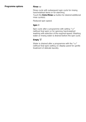 Page 2525 Programme options 
Rinse '
Rinse cycle with subsequent spin cycle for rinsing 
hand-washed items or for starching. 
Touch the Extra Rinse '
 button for desired additional 
rinse cycle(s). 
Reduced spin speed. 
Spin Í
Spin cycle after a programme with setting “$” 
(without final spin) or for spinning hand-washed 
washing with selection of the required speed. Washing 
water or rinsing water is drained before the spin cycle. 
Empty [
Water is drained after a programme with the “$”
(without final...