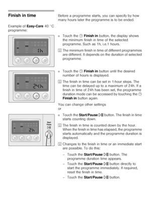 Page 3232
Finish in timeBefore a programme starts, you can specify by how 
many hours later the programme is to be ended. 
Example of Easy-Care 40 °C 
programme: 
■Touch the 5 Finish in button, the display shows 
the minimum finish in time of the selected 
programme. Such as 1h, i.e.1 hours. 
²The minimum finish in time of different programmes 
are different. It depends on the duration of selected 
programme. 
■Touch the 5 Finish in button until the desired 
number of hours is displayed. 
²The finish in time...