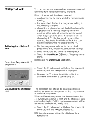 Page 3434
Childproof lock You can secure your washer-dryer to prevent selected 
functions from being inadvertently changed. 
If the childproof lock has been selected: 
– no changes can be made while the programme is 
running, 
– the symbol @ flashes if a programme setting is 
inadvertently changed, 
– should the appliance be switched off and on while 
a programme is running, the programme will 
continue at the point at which it was interrupted, 
– when the programme ends, the duration time is 
showed as 0:01,...